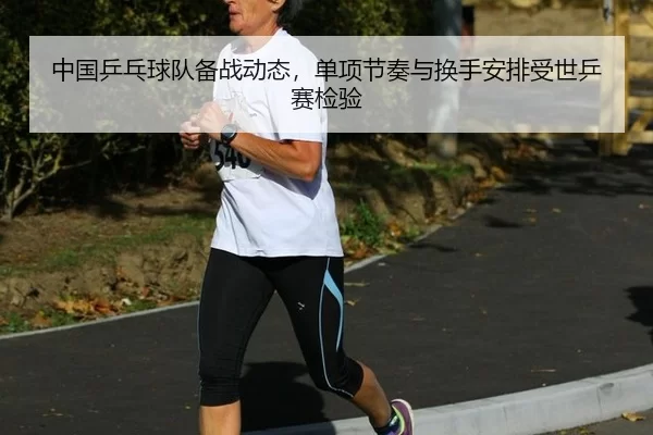 中国乒乓球队备战动态，单项节奏与换手安排受世乒赛检验